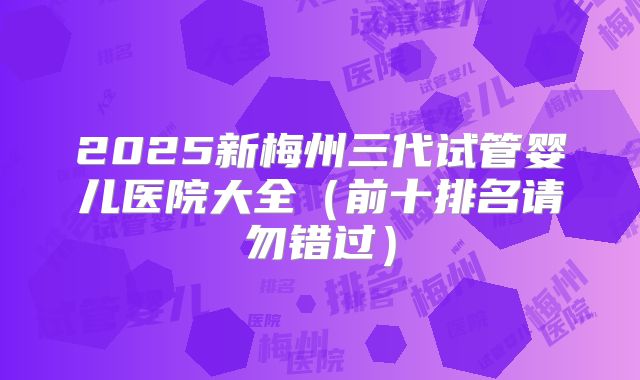 2025新梅州三代试管婴儿医院大全(前十排名请勿错过)