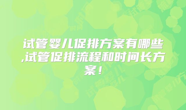 试管婴儿促排方案有哪些,试管促排流程和时间长方案！