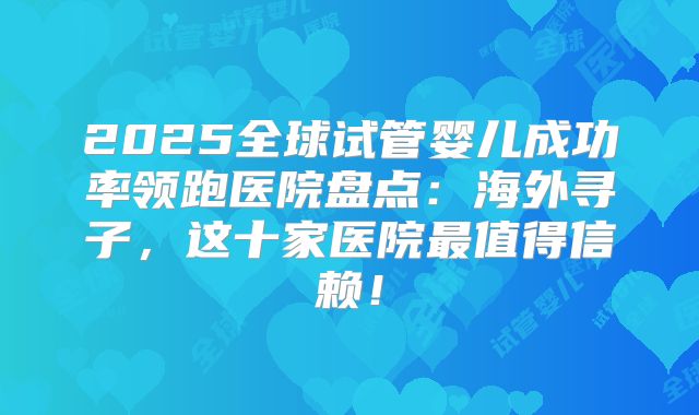 2025全球试管婴儿成功率领跑医院盘点：海外寻子，这十家医院最值得信赖！