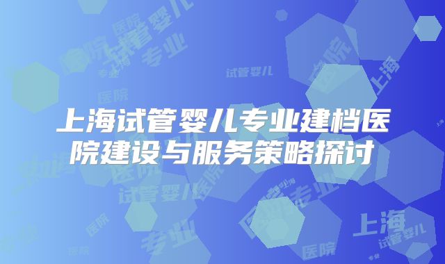 上海试管婴儿专业建档医院建设与服务策略探讨