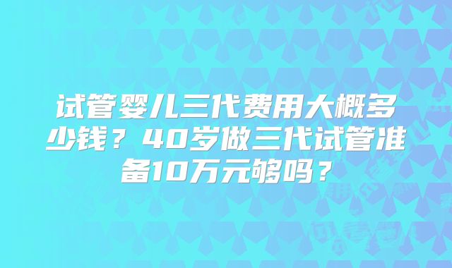 试管婴儿三代费用大概多少钱?40岁做三代试管准备10万元够吗?