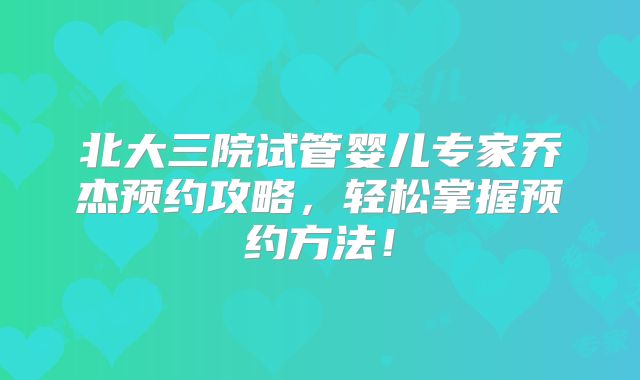 北大三院试管婴儿专家乔杰预约攻略,轻松掌握预约方法!