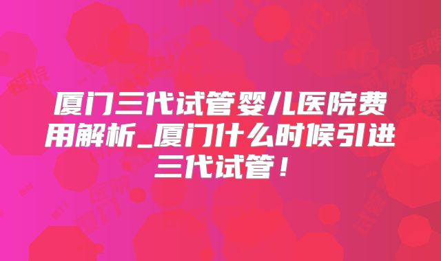 厦门三代试管婴儿医院费用解析_厦门什么时候引进三代试管!