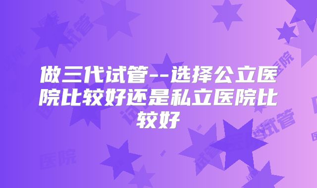 做三代试管--选择公立医院比较好还是私立医院比较好