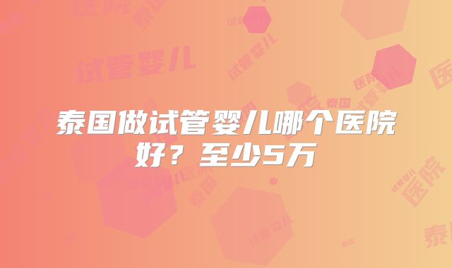 泰国做试管婴儿哪个医院好？至少5万