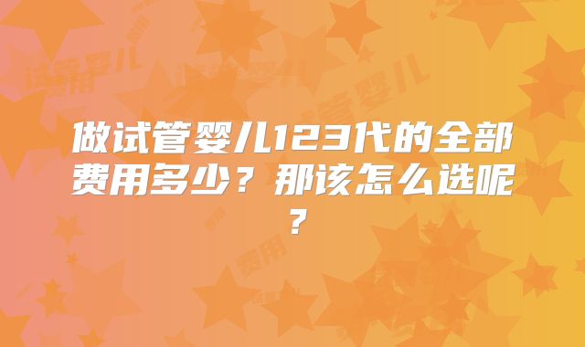 做试管婴儿123代的全部费用多少？那该怎么选呢？