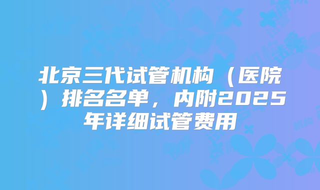 北京三代试管机构（医院）排名名单，内附2025年详细试管费用