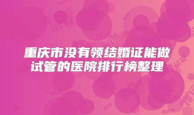 重庆市没有领结婚证能做试管的医院排行榜整理