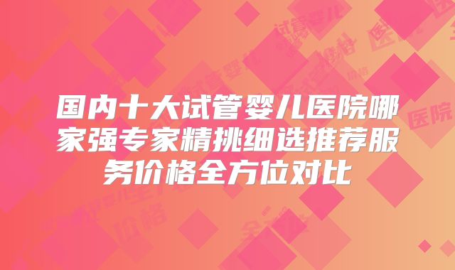 国内十大试管婴儿医院哪家强专家精挑细选推荐服务价格全方位对比