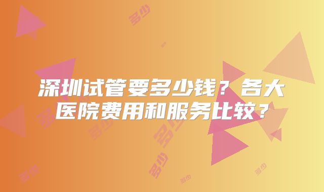 深圳试管要多少钱?各大医院费用和服务比较?