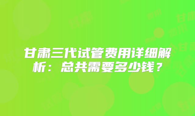 甘肃三代试管费用详细解析：总共需要多少钱？