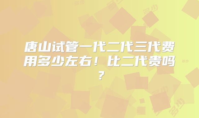 唐山试管一代二代三代费用多少左右！比二代贵吗？