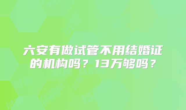 六安有做试管不用结婚证的机构吗?13万够吗?