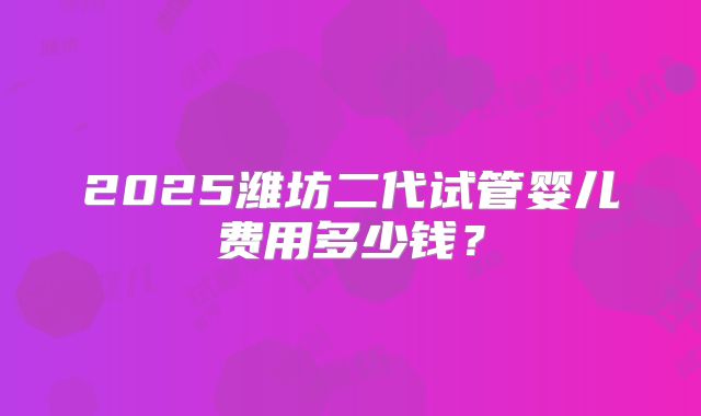 2025潍坊二代试管婴儿费用多少钱？