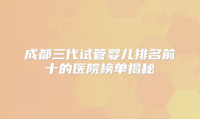 成都三代试管婴儿排名前十的医院榜单揭秘