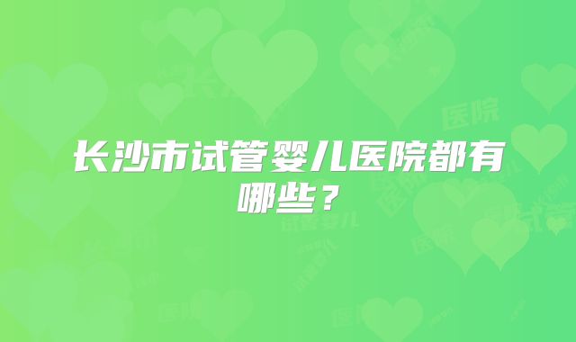 长沙市试管婴儿医院都有哪些？