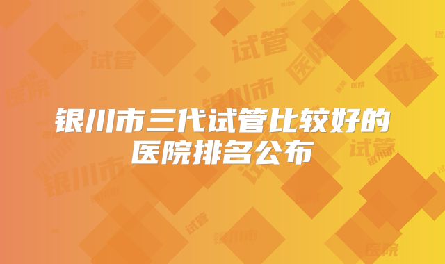 银川市三代试管比较好的医院排名公布