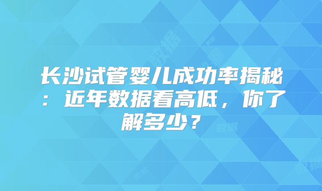 长沙试管婴儿成功率揭秘:近年数据看高低,你了解多少?