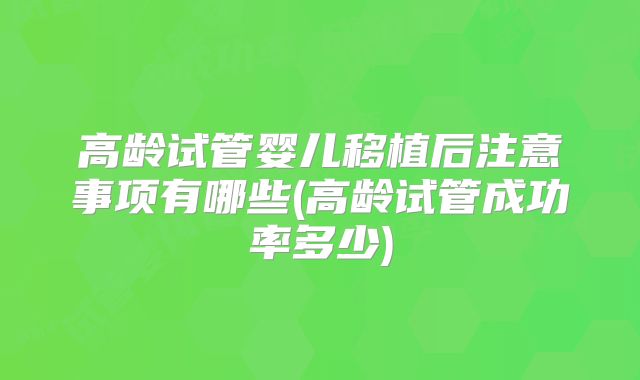 高龄试管婴儿移植后注意事项有哪些(高龄试管成功率多少)