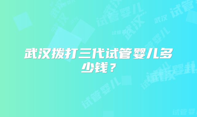武汉拨打三代试管婴儿多少钱？