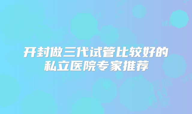 开封做三代试管比较好的私立医院专家推荐