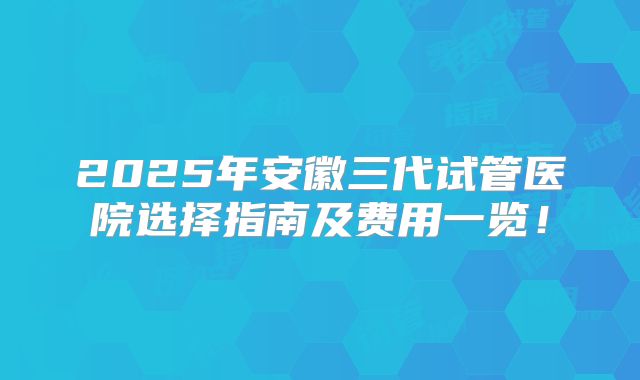 2025年安徽三代试管医院选择指南及费用一览！