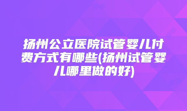 扬州公立医院试管婴儿付费方式有哪些(扬州试管婴儿哪里做的好)