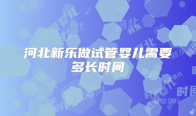 河北新乐做试管婴儿需要多长时间