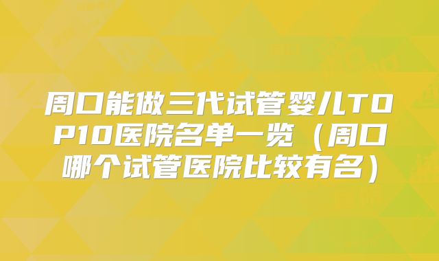 周口能做三代试管婴儿TOP10医院名单一览（周口哪个试管医院比较有名）