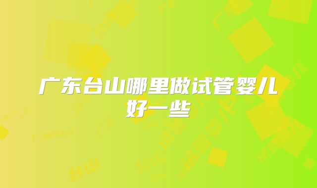 广东台山哪里做试管婴儿好一些
