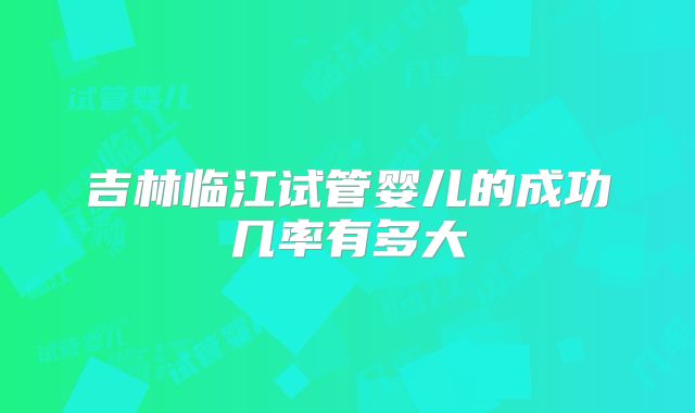 吉林临江试管婴儿的成功几率有多大
