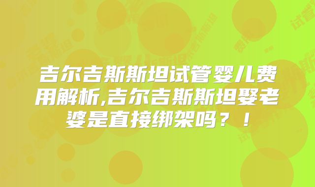 吉尔吉斯斯坦试管婴儿费用解析,吉尔吉斯斯坦娶老婆是直接绑架吗？！