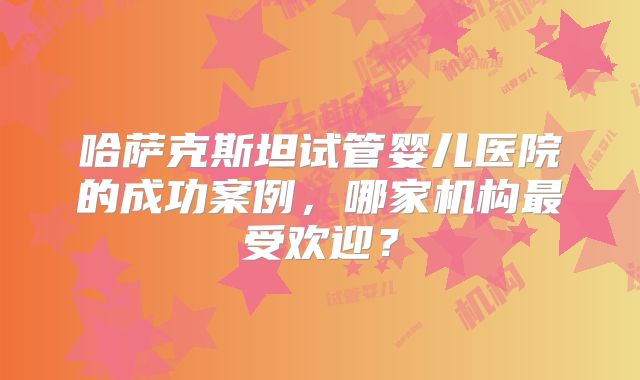 哈萨克斯坦试管婴儿医院的成功案例，哪家机构最受欢迎？