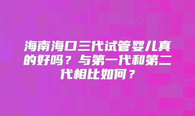 海南海口三代试管婴儿真的好吗?与第一代和第二代相比如何?