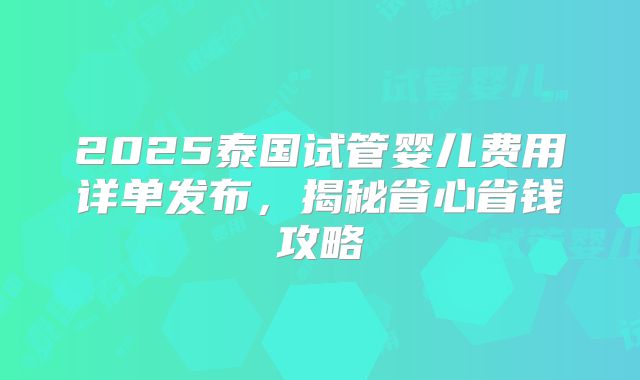 2025泰国试管婴儿费用详单发布,揭秘省心省钱攻略