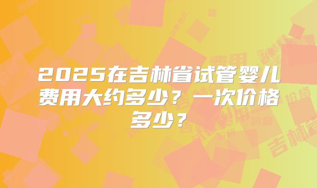 2025在吉林省试管婴儿费用大约多少?一次价格多少?