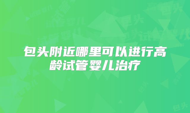 包头附近哪里可以进行高龄试管婴儿治疗