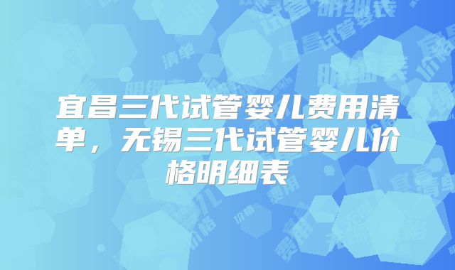 宜昌三代试管婴儿费用清单,无锡三代试管婴儿价格明细表