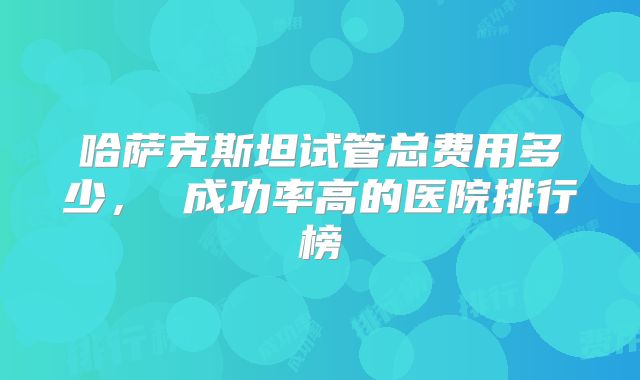 哈萨克斯坦试管总费用多少, 成功率高的医院排行榜