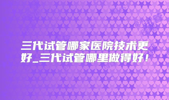 三代试管哪家医院技术更好_三代试管哪里做得好!