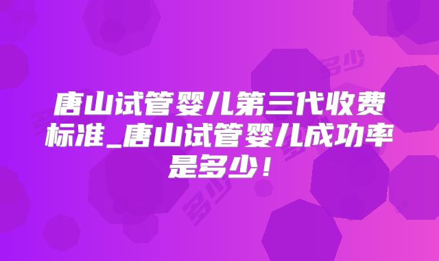 唐山试管婴儿第三代收费标准_唐山试管婴儿成功率是多少!