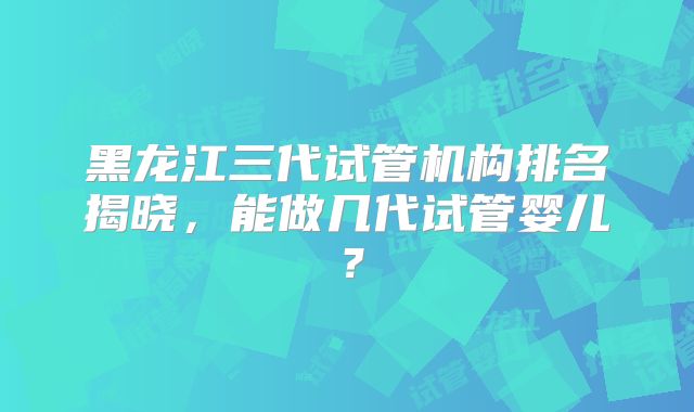 黑龙江三代试管机构排名揭晓，能做几代试管婴儿？