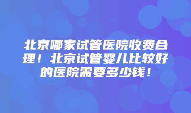 北京哪家试管医院收费合理！北京试管婴儿比较好的医院需要多少钱！
