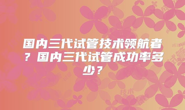 国内三代试管技术领航者?国内三代试管成功率多少?