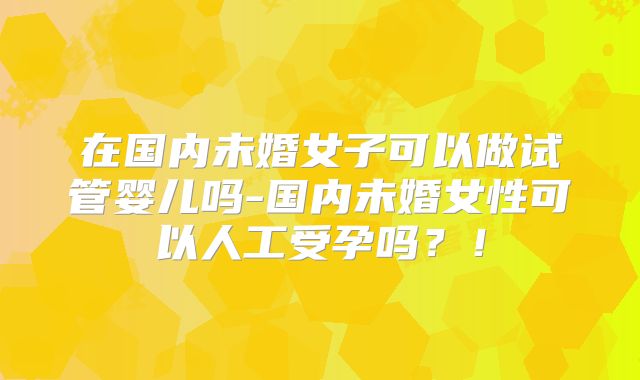在国内未婚女子可以做试管婴儿吗-国内未婚女性可以人工受孕吗？！