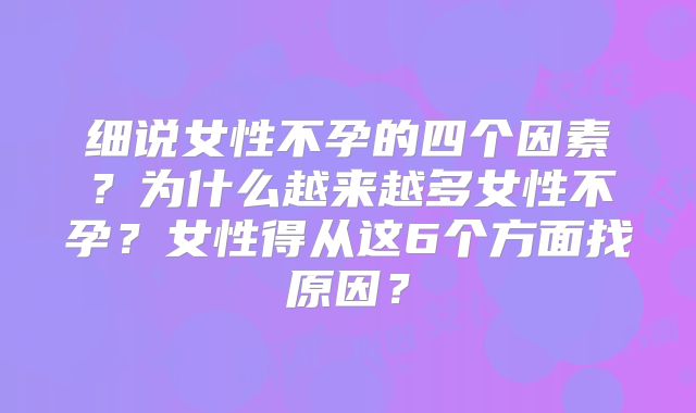 细说女性不孕的四个因素?为什么越来越多女性不孕?女性得从这6个方面找原因?