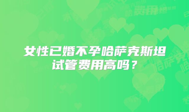 女性已婚不孕哈萨克斯坦试管费用高吗？