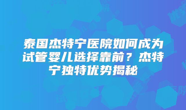 泰国杰特宁医院如何成为试管婴儿选择靠前?杰特宁独特优势揭秘