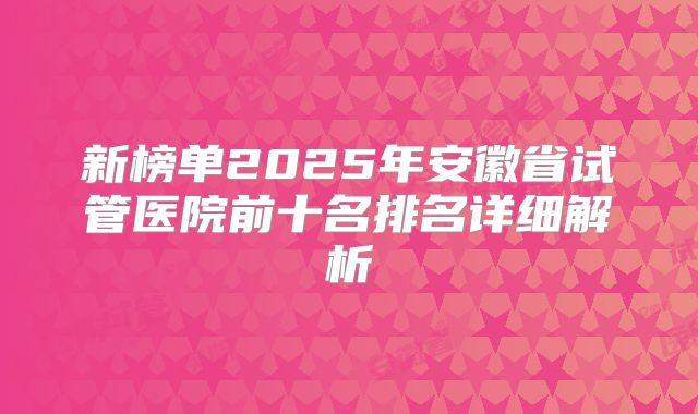 新榜单2025年安徽省试管医院前十名排名详细解析