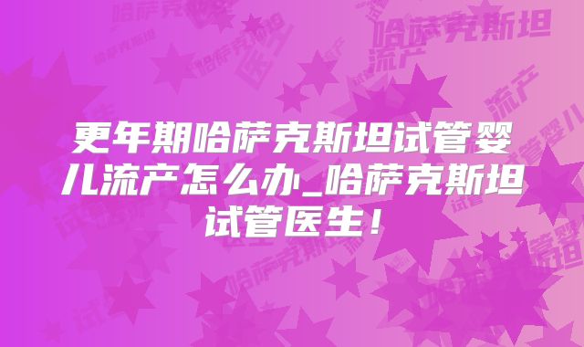 更年期哈萨克斯坦试管婴儿流产怎么办_哈萨克斯坦试管医生!
